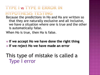 Because the predictions in Ho and Ha are written so
that they are naturally exclusive and all inclusive,
we have a situation where one is true and the other
is automatically false.
When Ho is true, then Ha is false.
If we accept Ho we have done the right thing
 If we reject Ho we have made an error


This type of mistake is called a
Type I error

 