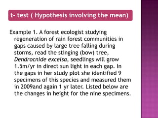 t- test ( Hypothesis involving the mean)
Example 1. A forest ecologist studying
regeneration of rain forest communities in
gaps caused by large tree falling during
storms, read the stinging (bow) tree,
Dendrocnide excelsa, seedlings will grow
1.5m/yr in direct sun light in each gap. In
the gaps in her study plot she identified 9
specimens of this species and measured them
in 2009and again 1 yr later. Listed below are
the changes in height for the nine specimens.

 
