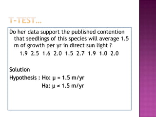 Do her data support the published contention
that seedlings of this species will average 1.5
m of growth per yr in direct sun light ?
1.9 2.5 1.6 2.0 1.5 2.7 1.9 1.0 2.0
Solution
Hypothesis : Ho: μ = 1.5 m/yr
Ha: μ ≠ 1.5 m/yr

 