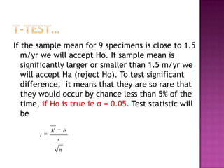 If the sample mean for 9 specimens is close to 1.5
m/yr we will accept Ho. If sample mean is
significantly larger or smaller than 1.5 m/yr we
will accept Ha (reject Ho). To test significant
difference, it means that they are so rare that
they would occur by chance less than 5% of the
time, if Ho is true ie α = 0.05. Test statistic will
be
t

X
s
n

 