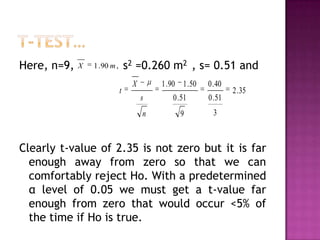 Here, n=9,

X

s2 =0.260 m2 , s= 0.51 and

1 . 90 m ,

1 . 90 1 . 50

0 . 40

s

0 . 51

0 . 51

n

t

X

9

3

2 . 35

Clearly t-value of 2.35 is not zero but it is far
enough away from zero so that we can
comfortably reject Ho. With a predetermined
α level of 0.05 we must get a t-value far
enough from zero that would occur <5% of
the time if Ho is true.

 