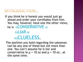 If you think he is honest you would just go
ahead and order your cornflakes from him.
You may, however, have one the other views,
he is i)CONSERVATIVE or
ii)LIAR or

CLUELESS.

iii)

The position you hold regarding the salesman
can be any one of these but not more than
one. You can’t assume he is liar and
conservative ie μ < 10 oz and μ > 10 oz , at
the same time.

 