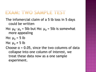The infomercial claim of a 5 lb loss in 5 days
could be written
Ho: μB- μA = 5lb but Ho: μd = 5lb is somewhat
more appealing
Ho: μd = 5 lb
Ha: μd ≠ 5 lb
Choose α = 0.05, since the two columns of data
collapse into one column of interest, we
treat these data now as a one sample
experiment.

 