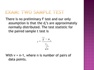There is no preliminary F test and our only
assumption is that the di’s are approximately
normally distributed. The test statistic for
the paired sample t test is
t

X

d

sd
n

With v = n-1, where n is number of pairs of
data points.

 