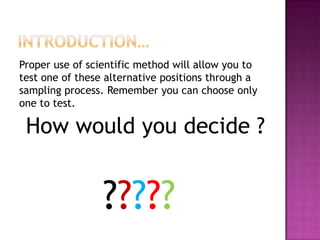 Proper use of scientific method will allow you to
test one of these alternative positions through a
sampling process. Remember you can choose only
one to test.

How would you decide ?

?????

 
