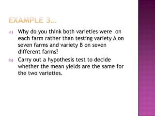 a)

b)

Why do you think both varieties were on
each farm rather than testing variety A on
seven farms and variety B on seven
different farms?
Carry out a hypothesis test to decide
whether the mean yields are the same for
the two varieties.

 