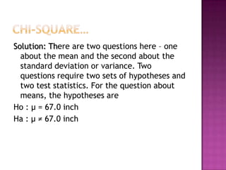 Solution: There are two questions here – one
about the mean and the second about the
standard deviation or variance. Two
questions require two sets of hypotheses and
two test statistics. For the question about
means, the hypotheses are
Ho : μ = 67.0 inch
Ha : μ ≠ 67.0 inch

 