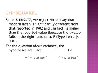 Since 3.16>2.77, we reject Ho and say that
modern mean is significantly different from
that reported in 1902 and , in fact, is higher
than the reported value (because the t-value
falls in the right hand tail). P (Type I error)<
0.01.
For the question about variance, the
hypotheses are Ho:
Ha :
2

12 . 25 inch

2

2

12 . 25 inch

2

 