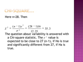 Here n=28. Then

2

(n

1) s
2

2

( 28

1)16

35 . 3

12 . 25
The question about variability is answered with
a Chi-square statistic. The 2 value is
expected to be close to 27 (n-1), if Ho is true
and significantly different from 27, if Ha is
true.

 