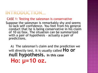 CASE 1: Testing the salesman is conservative
Suppose the salesman is remarkably shy and seems
to lack self confidence. You feel from his general
conduct that he is being conservative in his claim
of 10 oz/box. The situation can be summarized
with a pair of hypothesis – actually a pair of
predictions.
A) The salesman’s claim and the prediction we
will directly test. It is usually called Ho or
null hypothesis. In this case

Ho: μ=10 oz.

 