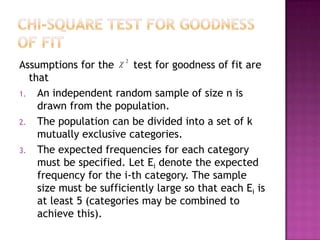 Assumptions for the
test for goodness of fit are
that
1. An independent random sample of size n is
drawn from the population.
2. The population can be divided into a set of k
mutually exclusive categories.
3. The expected frequencies for each category
must be specified. Let Ei denote the expected
frequency for the i-th category. The sample
size must be sufficiently large so that each Ei is
at least 5 (categories may be combined to
achieve this).
2

 