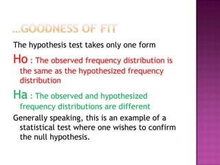 The hypothesis test takes only one form

Ho : The observed frequency distribution is
the same as the hypothesized frequency
distribution

Ha : The observed and hypothesized
frequency distributions are different
Generally speaking, this is an example of a
statistical test where one wishes to confirm
the null hypothesis.

 