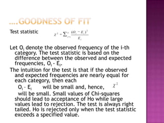 Test statistic

2

k
i 1

(O i

Ei )

2

Ei

Let Oi denote the observed frequency of the i-th
category. The test statistic is based on the
difference between the observed and expected
frequencies, Oi - Ei.
The intuition for the test is that if the observed
and expected frequencies are nearly equal for
each category, then each
2
Oi – Ei
will be small and, hence,
will be small. Small values of Chi-squares
should lead to acceptance of Ho while large
values lead to rejection. The test is always right
tailed. Ho is rejected only when the test statistic
exceeds a specified value.

 