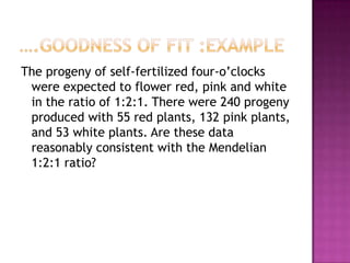 The progeny of self-fertilized four-o’clocks
were expected to flower red, pink and white
in the ratio of 1:2:1. There were 240 progeny
produced with 55 red plants, 132 pink plants,
and 53 white plants. Are these data
reasonably consistent with the Mendelian
1:2:1 ratio?

 