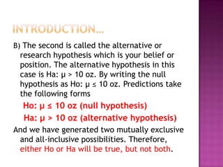 B) The second is called the alternative or

research hypothesis which is your belief or
position. The alternative hypothesis in this
case is Ha: μ > 10 oz. By writing the null
hypothesis as Ho: μ ≤ 10 oz. Predictions take
the following forms

Ho: μ ≤ 10 oz (null hypothesis)
Ha: μ > 10 oz (alternative hypothesis)
And we have generated two mutually exclusive
and all-inclusive possibilities. Therefore,
either Ho or Ha will be true, but not both.

 