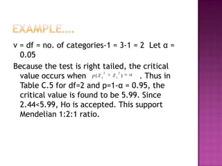 v = df = no. of categories-1 = 3-1 = 2 Let α =
0.05
Because the test is right tailed, the critical
)
value occurs when p (
. Thus in
Table C.5 for df=2 and p=1-α = 0.95, the
critical value is found to be 5.99. Since
2.44<5.99, Ho is accepted. This support
Mendelian 1:2:1 ratio.
2

1

2

1

 