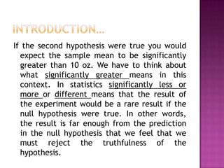 If the second hypothesis were true you would
expect the sample mean to be significantly
greater than 10 oz. We have to think about
what significantly greater means in this
context. In statistics significantly less or
more or different means that the result of
the experiment would be a rare result if the
null hypothesis were true. In other words,
the result is far enough from the prediction
in the null hypothesis that we feel that we
must reject the truthfulness of the
hypothesis.

 