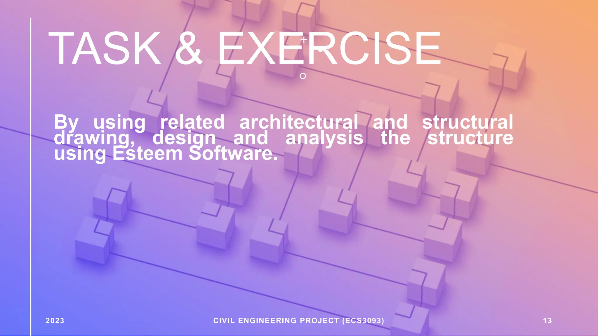 TASK & EXERCISE
By using related architectural and structural
drawing, design and analysis the structure
using Esteem Software.
2023 CIVIL ENGINEERING PROJECT (ECS3093) 13
 
