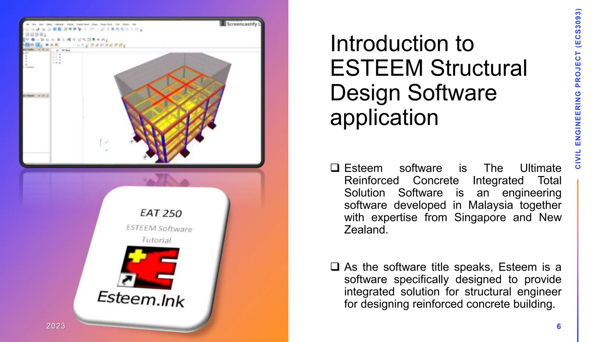 Introduction to
ESTEEM Structural
Design Software
application
 Esteem software is The Ultimate
Reinforced Concrete Integrated Total
Solution Software is an engineering
software developed in Malaysia together
with expertise from Singapore and New
Zealand.
 As the software title speaks, Esteem is a
software specifically designed to provide
integrated solution for structural engineer
for designing reinforced concrete building.
2023
CIVIL
ENGINEERING
PROJECT
(ECS3093)
6
 