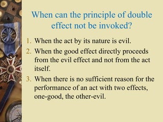 When can the principle of double
effect not be invoked?
1. When the act by its nature is evil.
2. When the good effect directly proceeds
from the evil effect and not from the act
itself.
3. When there is no sufficient reason for the
performance of an act with two effects,
one-good, the other-evil.
 