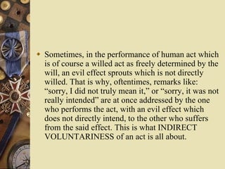  Sometimes, in the performance of human act which
is of course a willed act as freely determined by the
will, an evil effect sprouts which is not directly
willed. That is why, oftentimes, remarks like:
“sorry, I did not truly mean it,” or “sorry, it was not
really intended” are at once addressed by the one
who performs the act, with an evil effect which
does not directly intend, to the other who suffers
from the said effect. This is what INDIRECT
VOLUNTARINESS of an act is all about.
 