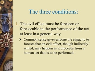 The three conditions:
1. The evil effect must be foreseen or
foreseeable in the performance of the act
at least in a general way.
 Common sense gives anyone the capacity to
foresee that an evil effect, though indirectly
willed, may happen as it proceeds from a
human act that is to be performed.
 