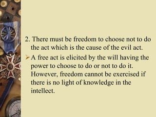 2. There must be freedom to choose not to do
the act which is the cause of the evil act.
A free act is elicited by the will having the
power to choose to do or not to do it.
However, freedom cannot be exercised if
there is no light of knowledge in the
intellect.
 