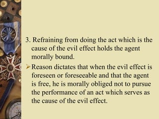 3. Refraining from doing the act which is the
cause of the evil effect holds the agent
morally bound.
Reason dictates that when the evil effect is
foreseen or foreseeable and that the agent
is free, he is morally obliged not to pursue
the performance of an act which serves as
the cause of the evil effect.
 