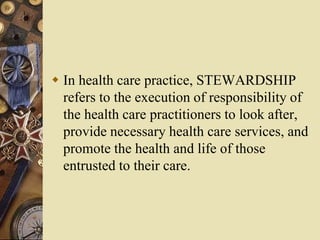  In health care practice, STEWARDSHIP
refers to the execution of responsibility of
the health care practitioners to look after,
provide necessary health care services, and
promote the health and life of those
entrusted to their care.
 