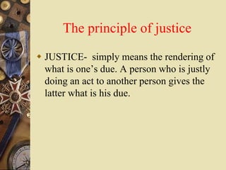 The principle of justice
 JUSTICE- simply means the rendering of
what is one’s due. A person who is justly
doing an act to another person gives the
latter what is his due.
 