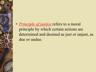  Principle of justice refers to a moral
principle by which certain actions are
determined and deemed as just or unjust, as
due or undue.
 