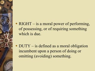  RIGHT – is a moral power of performing,
of possessing, or of requiring something
which is due.
 DUTY – is defined as a moral obligation
incumbent upon a person of doing or
omitting (avoiding) something.
 