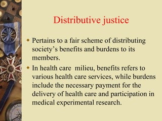 Distributive justice
 Pertains to a fair scheme of distributing
society’s benefits and burdens to its
members.
 In health care milieu, benefits refers to
various health care services, while burdens
include the necessary payment for the
delivery of health care and participation in
medical experimental research.
 