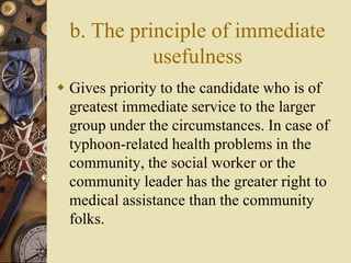 b. The principle of immediate
usefulness
 Gives priority to the candidate who is of
greatest immediate service to the larger
group under the circumstances. In case of
typhoon-related health problems in the
community, the social worker or the
community leader has the greater right to
medical assistance than the community
folks.
 