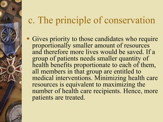 c. The principle of conservation
 Gives priority to those candidates who require
proportionally smaller amount of resources
and therefore more lives would be saved. If a
group of patients needs smaller quantity of
health benefits proportionate to each of them,
all members in that group are entitled to
medical interventions. Minimizing health care
resources is equivalent to maximizing the
number of health care recipients. Hence, more
patients are treated.
 