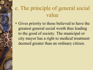 e. The principle of general social
value
 Gives priority to those believed to have the
greatest general social worth thus leading
to the good of society. The municipal or
city mayor has a right to medical treatment
deemed greater than an ordinary citizen.
 