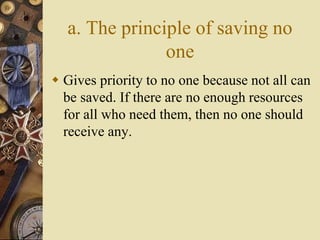 a. The principle of saving no
one
 Gives priority to no one because not all can
be saved. If there are no enough resources
for all who need them, then no one should
receive any.
 