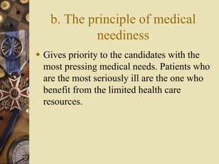b. The principle of medical
neediness
 Gives priority to the candidates with the
most pressing medical needs. Patients who
are the most seriously ill are the one who
benefit from the limited health care
resources.
 