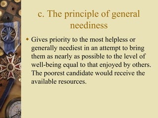 c. The principle of general
neediness
 Gives priority to the most helpless or
generally neediest in an attempt to bring
them as nearly as possible to the level of
well-being equal to that enjoyed by others.
The poorest candidate would receive the
available resources.
 