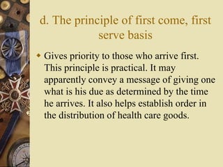 d. The principle of first come, first
serve basis
 Gives priority to those who arrive first.
This principle is practical. It may
apparently convey a message of giving one
what is his due as determined by the time
he arrives. It also helps establish order in
the distribution of health care goods.
 