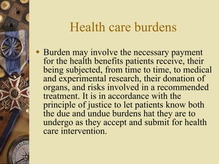 Health care burdens
 Burden may involve the necessary payment
for the health benefits patients receive, their
being subjected, from time to time, to medical
and experimental research, their donation of
organs, and risks involved in a recommended
treatment. It is in accordance with the
principle of justice to let patients know both
the due and undue burdens hat they are to
undergo as they accept and submit for health
care intervention.
 