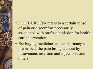  DUE BURDEN- refers to a certain sense
of pain or discomfort necessarily
associated with one’s submission for health
care intervention.
 Ex: buying medicines at the pharmacy as
prescribed, the pain brought about by
intravenous insertion and injections, and
others.
 