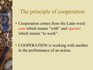 The principle of cooperation
 Cooperation comes from the Latin word
cum which means “with” and operari
which means “to work”.
 COOPERATION is working with another
in the performance of an action.
 