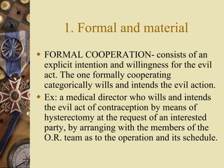 1. Formal and material
 FORMAL COOPERATION- consists of an
explicit intention and willingness for the evil
act. The one formally cooperating
categorically wills and intends the evil action.
 Ex: a medical director who wills and intends
the evil act of contraception by means of
hysterectomy at the request of an interested
party, by arranging with the members of the
O.R. team as to the operation and its schedule.
 