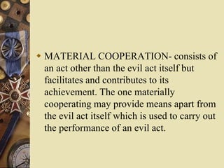  MATERIAL COOPERATION- consists of
an act other than the evil act itself but
facilitates and contributes to its
achievement. The one materially
cooperating may provide means apart from
the evil act itself which is used to carry out
the performance of an evil act.
 