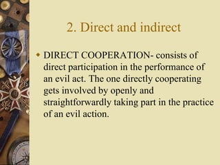 2. Direct and indirect
 DIRECT COOPERATION- consists of
direct participation in the performance of
an evil act. The one directly cooperating
gets involved by openly and
straightforwardly taking part in the practice
of an evil action.
 