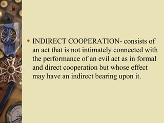  INDIRECT COOPERATION- consists of
an act that is not intimately connected with
the performance of an evil act as in formal
and direct cooperation but whose effect
may have an indirect bearing upon it.
 