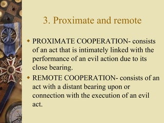 3. Proximate and remote
 PROXIMATE COOPERATION- consists
of an act that is intimately linked with the
performance of an evil action due to its
close bearing.
 REMOTE COOPERATION- consists of an
act with a distant bearing upon or
connection with the execution of an evil
act.
 