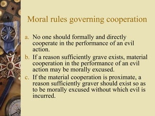 Moral rules governing cooperation
a. No one should formally and directly
cooperate in the performance of an evil
action.
b. If a reason sufficiently grave exists, material
cooperation in the performance of an evil
action may be morally excused.
c. If the material cooperation is proximate, a
reason sufficiently graver should exist so as
to be morally excused without which evil is
incurred.
 
