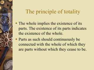 The principle of totality
 The whole implies the existence of its
parts. The existence of its parts indicates
the existence of the whole.
 Parts as such should continuously be
connected with the whole of which they
are parts without which they cease to be.
 